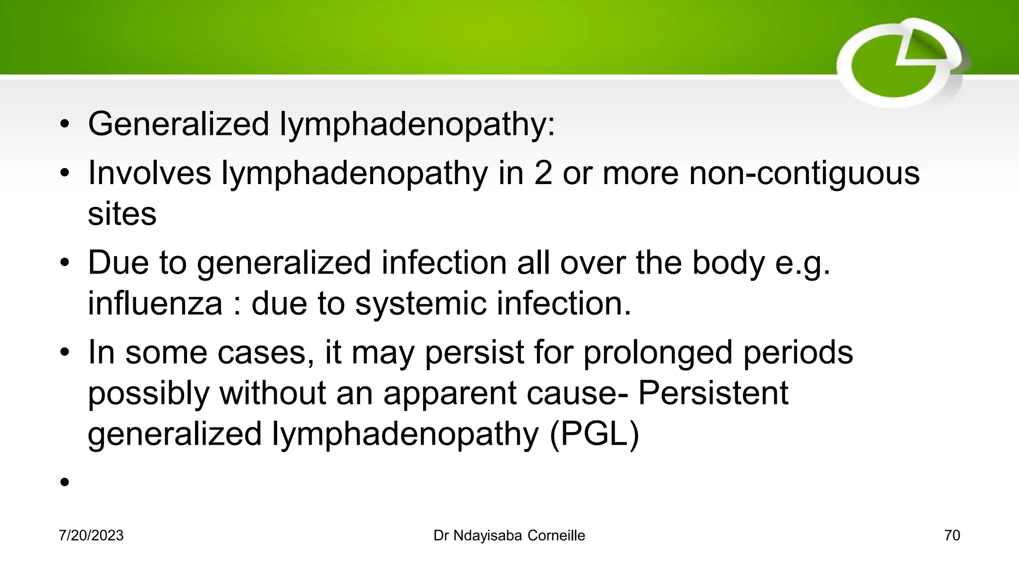 • Generalized lymphadenopathy:
• Involves lymphadenopathy in 2 or more non-contiguous
sites
• Due to generalized infection all over the body e.g.
influenza : due to systemic infection.
• In some cases, it may persist for prolonged periods
possibly without an apparent cause- Persistent
generalized lymphadenopathy (PGL)
•
7/20/2023 Dr Ndayisaba Corneille 70
 