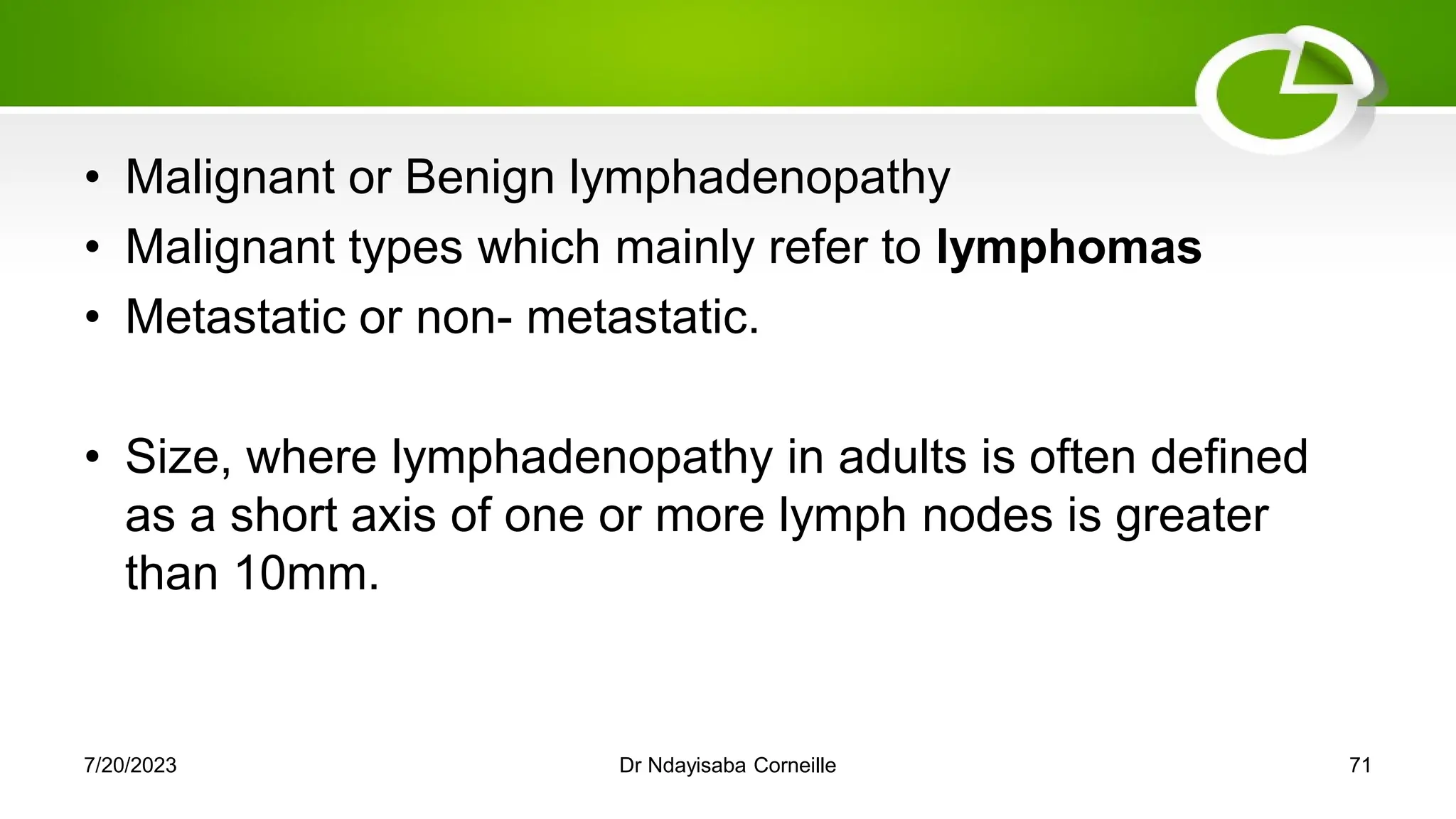 • Malignant or Benign lymphadenopathy
• Malignant types which mainly refer to lymphomas
• Metastatic or non- metastatic.
• Size, where lymphadenopathy in adults is often defined
as a short axis of one or more lymph nodes is greater
than 10mm.
7/20/2023 Dr Ndayisaba Corneille 71
 