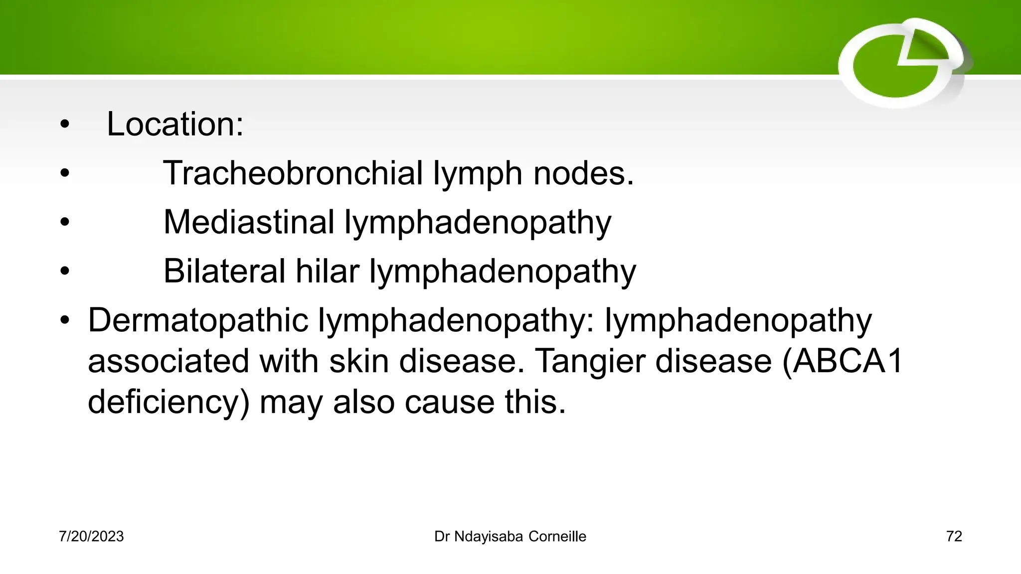 • Location:
• Tracheobronchial lymph nodes.
• Mediastinal lymphadenopathy
• Bilateral hilar lymphadenopathy
• Dermatopathic lymphadenopathy: lymphadenopathy
associated with skin disease. Tangier disease (ABCA1
deficiency) may also cause this.
7/20/2023 Dr Ndayisaba Corneille 72
 