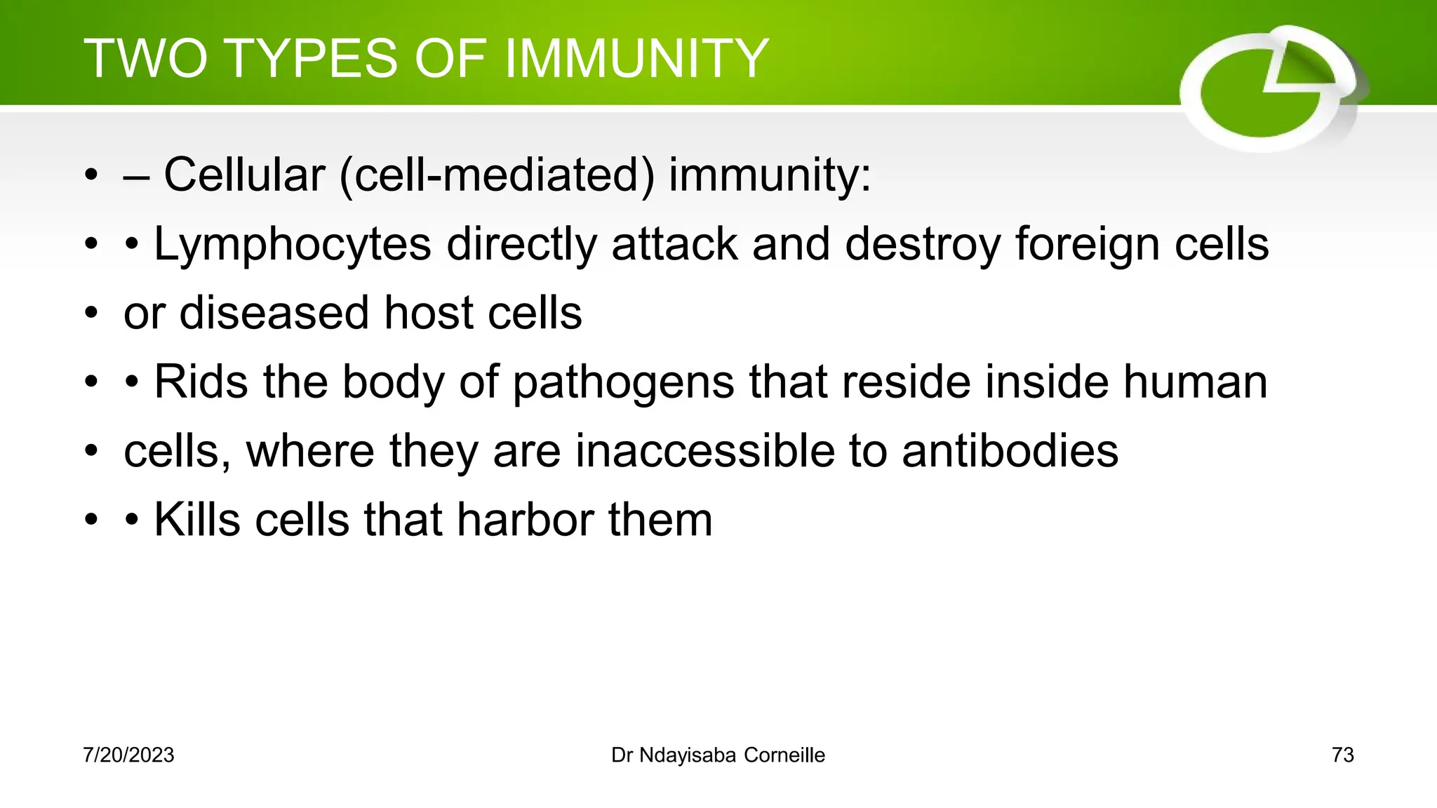 TWO TYPES OF IMMUNITY
• – Cellular (cell-mediated) immunity:
• • Lymphocytes directly attack and destroy foreign cells
• or diseased host cells
• • Rids the body of pathogens that reside inside human
• cells, where they are inaccessible to antibodies
• • Kills cells that harbor them
7/20/2023 Dr Ndayisaba Corneille 73
 
