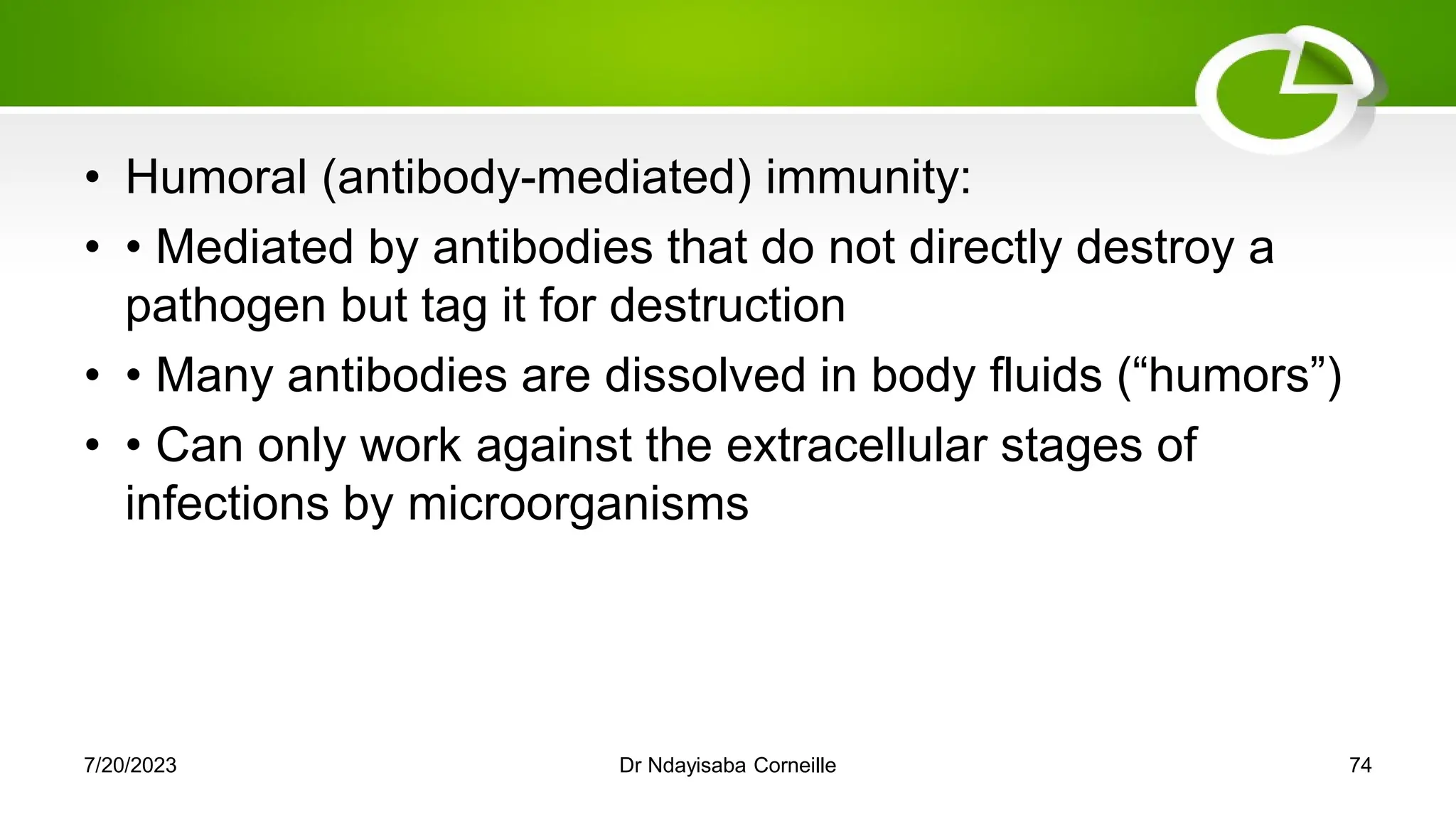 • Humoral (antibody-mediated) immunity:
• • Mediated by antibodies that do not directly destroy a
pathogen but tag it for destruction
• • Many antibodies are dissolved in body fluids (―humors‖)
• • Can only work against the extracellular stages of
infections by microorganisms
7/20/2023 Dr Ndayisaba Corneille 74
 