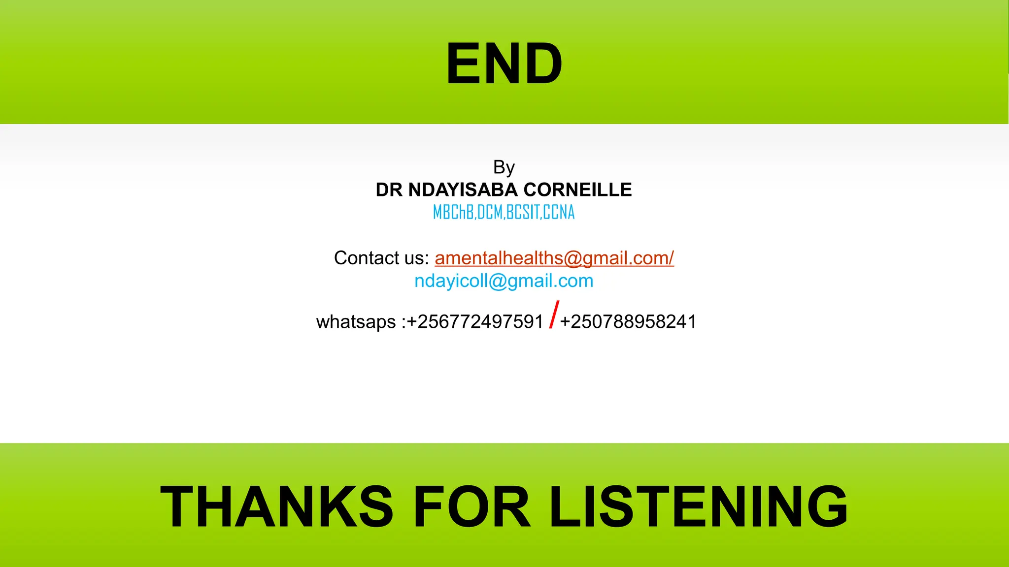 END
END
03/01/1445
Dr Ndayisaba Corneille
75
THANKS FOR LISTENING
THANKS FOR LISTENING
By
DR NDAYISABA CORNEILLE
MBChB,DCM,BCSIT,CCNA
Contact us: amentalhealths@gmail.com/
ndayicoll@gmail.com
whatsaps :+256772497591 /+250788958241
 
