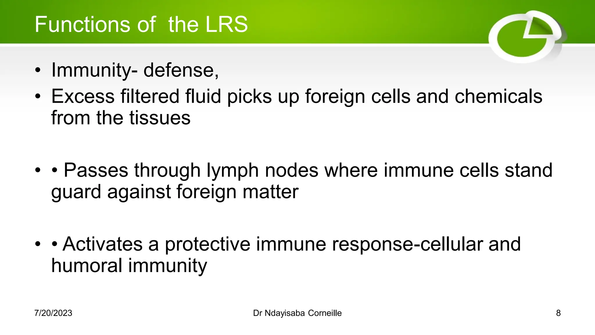 Functions of the LRS
• Immunity- defense,
• Excess filtered fluid picks up foreign cells and chemicals
from the tissues
• • Passes through lymph nodes where immune cells stand
guard against foreign matter
• • Activates a protective immune response-cellular and
humoral immunity
7/20/2023 Dr Ndayisaba Corneille 8
 