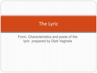 Form, Characteristics and poets of the
lyric prepared by Dipti Vaghela
The Lyric
 