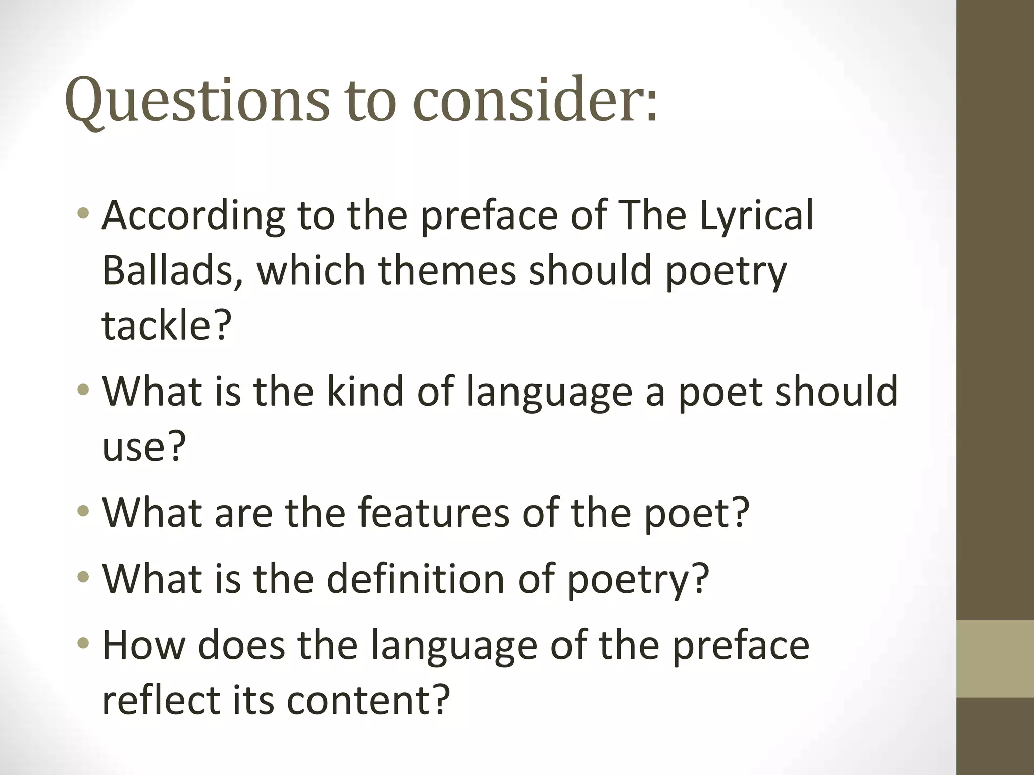 Questions to consider:
• According to the preface of The Lyrical
Ballads, which themes should poetry
tackle?
• What is the kind of language a poet should
use?
• What are the features of the poet?
• What is the definition of poetry?
• How does the language of the preface
reflect its content?
 