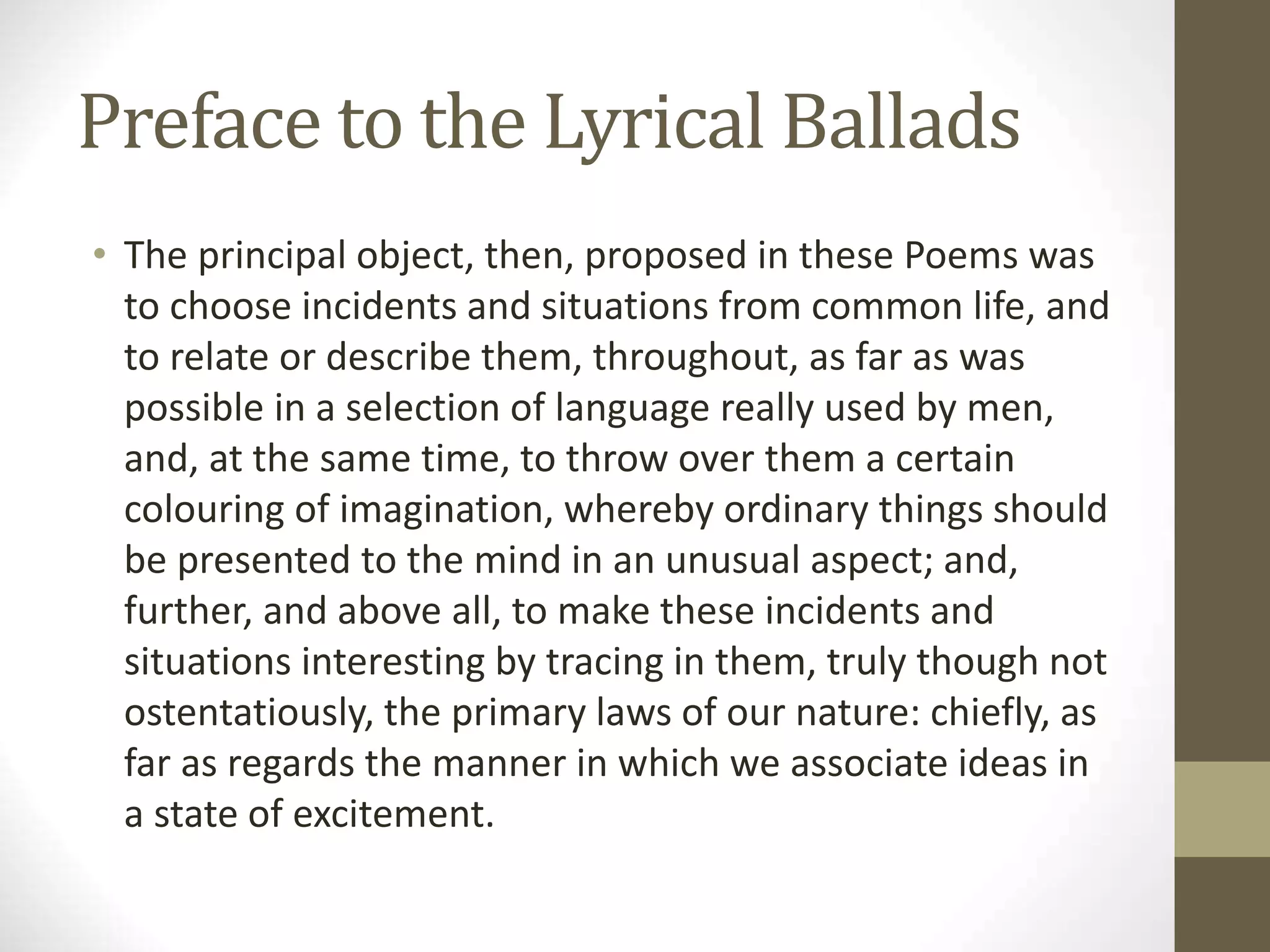 Preface to the Lyrical Ballads
• The principal object, then, proposed in these Poems was
to choose incidents and situations from common life, and
to relate or describe them, throughout, as far as was
possible in a selection of language really used by men,
and, at the same time, to throw over them a certain
colouring of imagination, whereby ordinary things should
be presented to the mind in an unusual aspect; and,
further, and above all, to make these incidents and
situations interesting by tracing in them, truly though not
ostentatiously, the primary laws of our nature: chiefly, as
far as regards the manner in which we associate ideas in
a state of excitement.
 