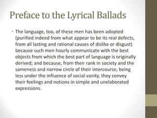 Preface to the Lyrical Ballads
• The language, too, of these men has been adopted
(purified indeed from what appear to be its real defects,
from all lasting and rational causes of dislike or disgust)
because such men hourly communicate with the best
objects from which the best part of language is originally
derived; and because, from their rank in society and the
sameness and narrow circle of their intercourse, being
less under the influence of social vanity, they convey
their feelings and notions in simple and unelaborated
expressions.
 