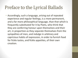 Preface to the Lyrical Ballads
• Accordingly, such a language, arising out of repeated
experience and regular feelings, is a more permanent,
and a far more philosophical language, than that which is
frequently substituted for it by Poets, who think that
they are conferring honour upon themselves and their
art, in proportion as they separate themselves from the
sympathies of men, and indulge in arbitrary and
capricious habits of expression, in order to furnish food
for fickle tastes, and fickle appetites, of their own
creation.
 