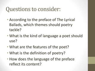Questions to consider:
• According to the preface of The Lyrical
Ballads, which themes should poetry
tackle?
• What is the kind of language a poet should
use?
• What are the features of the poet?
• What is the definition of poetry?
• How does the language of the preface
reflect its content?
 