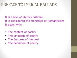 PREFACE TO LYRICAL BALLADS
It is a text of literary criticism
It is considered the Manifesto of Romanticism
It deals with:
 The content of poetry
 The language of poetry
 The features of the poet
 The definition of poetry
 
