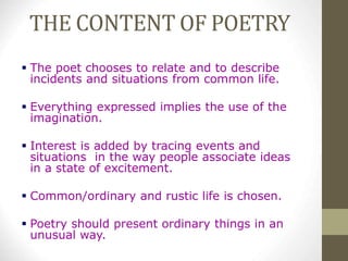 THE CONTENT OF POETRY
 The poet chooses to relate and to describe
incidents and situations from common life.
 Everything expressed implies the use of the
imagination.
 Interest is added by tracing events and
situations in the way people associate ideas
in a state of excitement.
 Common/ordinary and rustic life is chosen.
 Poetry should present ordinary things in an
unusual way.
 