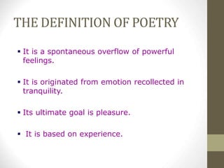 THE DEFINITION OF POETRY
 It is a spontaneous overflow of powerful
feelings.
 It is originated from emotion recollected in
tranquility.
 Its ultimate goal is pleasure.
 It is based on experience.
 