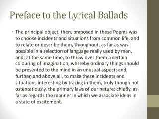 Preface to the Lyrical Ballads
• The principal object, then, proposed in these Poems was
to choose incidents and situations from common life, and
to relate or describe them, throughout, as far as was
possible in a selection of language really used by men,
and, at the same time, to throw over them a certain
colouring of imagination, whereby ordinary things should
be presented to the mind in an unusual aspect; and,
further, and above all, to make these incidents and
situations interesting by tracing in them, truly though not
ostentatiously, the primary laws of our nature: chiefly, as
far as regards the manner in which we associate ideas in
a state of excitement.
 