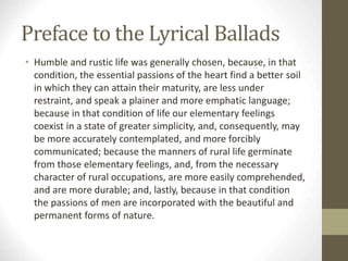 Preface to the Lyrical Ballads
• Humble and rustic life was generally chosen, because, in that
condition, the essential passions of the heart find a better soil
in which they can attain their maturity, are less under
restraint, and speak a plainer and more emphatic language;
because in that condition of life our elementary feelings
coexist in a state of greater simplicity, and, consequently, may
be more accurately contemplated, and more forcibly
communicated; because the manners of rural life germinate
from those elementary feelings, and, from the necessary
character of rural occupations, are more easily comprehended,
and are more durable; and, lastly, because in that condition
the passions of men are incorporated with the beautiful and
permanent forms of nature.
 