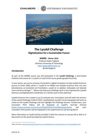 2019-01-16 1
The Lysekil Challenge
Digitalization for a Sustainable Future
IKA096 - Winter 2019
Professor Robin Teigland
Chalmers University of Technology
robin.teigland@chalmers.se
@robinteigland
Introduction
As part of the IKA096 course, you will participate in the Lysekil Challenge, a team-based
initiative that counts for 1.5 points in total of the course grade (graded Pass/Fail).
In your teams, you are to conceive of and pitch a digital innovation to help Lysekils Kommun
pursue its Vision 2030, which is ”Lysekil är en hållbar och attraktiv kommun året runt som
kännetecknas av kreativitet och framtidstro. Lysekil är en självklar mötesplats och ledande
inom maritima näringar”1
. Please note that your Challenge work is very important for Lysekils
Kommun and Digitalization Coordinator as it will be used in their planning!
Lysekils Kommun has created a jury to evaluate your innovations and will select the winners
of the Lysekil Challenge in March 2019. Lysekilsposten (Lysekil’s local newspaper) will write an
article on the Lysekil Challenge and also highlight the Challenge winners. Furthermore, your
Innovation Pitch Videos will be displayed on Lysekil’s YouTube Channel
(https://www.youtube.com/channel/UCgdKH5RdxzTCsyPr8lwedcg/videos) and your
Innovation Pitch posters will be displayed in the Lysekil Centrum Lab during March.
More information on Lysekil will be provided in both the Lecture on January 28 as well as in
documents on the portal provided by Lysekils Komun.
1
More info here: https://www.lysekil.se/kommun-och-politik/politik-och-demokrati/vision-och-framtidsideer.html
 