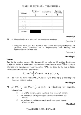 ΑΡΧΗ 3ΗΣ ΣΕΛΙ∆ΑΣ – Γ΄ ΗΜΕΡΗΣΙΩΝ
ΤΕΛΟΣ 3ΗΣ ΑΠΟ 5 ΣΕΛΙ∆ΕΣ
Μονάδες 8
Β3. α) Να υπολογίσετε τη μέση τιμή των πωλήσεων του έτους.
(μονάδες 6)
β) Να βρείτε το πλήθος των πωλητών που έκαναν πωλήσεις τουλάχιστον 4,5
χιλιάδων ευρώ (θεωρούμε ότι οι παρατηρήσεις κάθε κλάσης είναι
ομοιόμορφα κατανεμημένες).
(μονάδες 6)
Μονάδες 12
ΘΕΜΑ Γ
Ένα δοχείο περιέχει κόκκινες (Κ), άσπρες (Α) και πράσινες (Π) μπάλες. Επιλέγουμε
τυχαία μία μπάλα. Η πιθανότητα να προκύψει κόκκινη μπάλα είναι 1P(Κ) x= , ενώ η
πιθανότητα να προκύψει άσπρη μπάλα είναι 2P(Α) x= , όπου 1 2x , x είναι οι θέσεις
των τοπικών ακροτάτων της συνάρτησης
3 2
1 2
7
f(x) 4x x x 1, x με x x
2
= − + − ∈ <
Γ1. Να βρείτε τις πιθανότητες P(Κ), P(A) και P(Π), όπου P(Π) η πιθανότητα να
προκύψει πράσινη μπάλα.
Μονάδες 10
Γ2. Αν
1
P(Κ)
4
= και
1
P(A)
3
= , να βρείτε τις πιθανότητες των παρακάτω
ενδεχομένων:
Γ: «η μπάλα που επιλέγεται τυχαία να είναι κόκκινη ή άσπρη»
Δ: «η μπάλα που επιλέγεται τυχαία να είναι ούτε κόκκινη ούτε
άσπρη»
Ε: «η μπάλα που επιλέγεται τυχαία να είναι άσπρη ή να μην
είναι πράσινη».
Μονάδες 9
Kλάσεις
Κεντρικές
τιμές
ix
Συχνότητα
iν
Σχετική
συχνότητα
if
[· , · )
[· , · )
[· , · )
[· , · )
Σύνολο
 