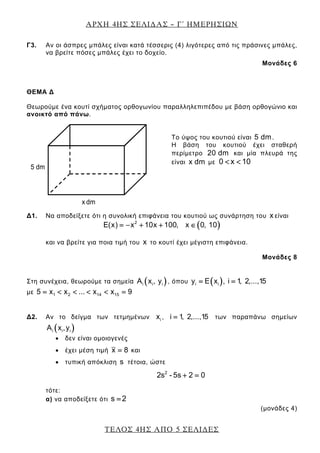 ΑΡΧΗ 4ΗΣ ΣΕΛΙ∆ΑΣ – Γ΄ ΗΜΕΡΗΣΙΩΝ
ΤΕΛΟΣ 4ΗΣ ΑΠΟ 5 ΣΕΛΙ∆ΕΣ
Γ3. Αν οι άσπρες μπάλες είναι κατά τέσσερις (4) λιγότερες από τις πράσινες μπάλες,
να βρείτε πόσες μπάλες έχει το δοχείο.
Μονάδες 6
ΘΕΜΑ Δ
Θεωρούμε ένα κουτί σχήματος ορθογωνίου παραλληλεπιπέδου με βάση ορθογώνιο και
ανοικτό από πάνω.
Το ύψος του κουτιού είναι 5 dm.
Η βάση του κουτιού έχει σταθερή
περίμετρο 20 dm και μία πλευρά της
είναι x dm με 0 x 10< <
Δ1. Να αποδείξετε ότι η συνολική επιφάνεια του κουτιού ως συνάρτηση του x είναι
( )2
E(x) x 10x 100, x 0, 10= − + + ∈
και να βρείτε για ποια τιμή του x το κουτί έχει μέγιστη επιφάνεια.
Μονάδες 8
Στη συνέχεια, θεωρούμε τα σημεία ( )i i iA x , y , όπου ( )i iy E x , i 1, 2,...,15= =
με 1 2 14 155 x x ... x x 9= < < < < =
Δ2. Αν το δείγμα των τετμημένων ix , i 1, 2,...,15= των παραπάνω σημείων
( )i i iA x ,y
• δεν είναι ομοιογενές
• έχει μέση τιμή x 8= και
• τυπική απόκλιση s τέτοια, ώστε
2
2s - 5s 2 0+ =
τότε:
α) να αποδείξετε ότι s 2=
(μονάδες 4)
x dm
5 dm
 