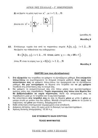ΑΡΧΗ 5ΗΣ ΣΕΛΙ∆ΑΣ – Γ΄ ΗΜΕΡΗΣΙΩΝ
ΤΕΛΟΣ 5ΗΣ ΑΠΟ 5 ΣΕΛΙ∆ΕΣ
β) να βρείτε τη μέση τιμή των 2
ix , με i 1, 2,...,15=
Δίνεται ότι:
2ν
iν
i 12 2
i
i 1
t
1
s t
ν ν
=
=
⎧ ⎫⎛ ⎞
⎪ ⎪⎜ ⎟⎜ ⎟⎪ ⎪⎪ ⎪⎝ ⎠= −⎨ ⎬
⎪ ⎪
⎪ ⎪
⎪ ⎪⎩ ⎭
∑
∑
(μονάδες 4)
Μονάδες 8
Δ3. Επιλέγουμε τυχαία ένα από τα παραπάνω σημεία ( )i i iA x , y , i 1, 2,...,15=
Να βρείτε την πιθανότητα του ενδεχομένου:
( ){ }i i i i iΒ Α x , y , i 1, 2,...,15 τέτοια, ώστε y 4x 9R 1= = > − + + ,
όπου R είναι το εύρος των ( )i iy E x , i 1, 2,...,15= =
Μονάδες 9
ΟΔΗΓΙΕΣ (για τους εξεταζομένους)
1. Στο εξώφυλλο του τετραδίου να γράψετε το εξεταζόμενο μάθημα. Στο εσώφυλλο
πάνω-πάνω να συμπληρώσετε τα Ατομικά στοιχεία μαθητή. Στην αρχή των
απαντήσεών σας να γράψετε πάνω-πάνω την ημερομηνία και το εξεταζόμενο
μάθημα. Να μην αντιγράψετε τα θέματα στο τετράδιο και να μη γράψετε
πουθενά στις απαντήσεις σας το όνομά σας.
2. Να γράψετε το ονοματεπώνυμό σας στο πάνω μέρος των φωτοαντιγράφων
αμέσως μόλις σας παραδοθούν. Τυχόν σημειώσεις σας πάνω στα θέματα δεν
θα βαθμολογηθούν σε καμία περίπτωση. Κατά την αποχώρησή σας να
παραδώσετε μαζί με το τετράδιο και τα φωτοαντίγραφα.
3. Να απαντήσετε στο τετράδιό σας σε όλα τα θέματα μόνο με μπλε ή μόνο με
μαύρο στυλό με μελάνι που δεν σβήνει. Μολύβι επιτρέπεται, μόνο αν το ζητάει η
εκφώνηση, και μόνο για πίνακες, διαγράμματα κλπ.
4. Κάθε απάντηση επιστημονικά τεκμηριωμένη είναι αποδεκτή.
5. Διάρκεια εξέτασης: τρεις (3) ώρες μετά τη διανομή των φωτοαντιγράφων.
6. Χρόνος δυνατής αποχώρησης: 10.30 π.μ.
ΣΑΣ ΕΥΧΟΜΑΣΤΕ KΑΛΗ ΕΠΙΤΥΧΙΑ
ΤΕΛΟΣ ΜΗΝΥΜΑΤΟΣ
 