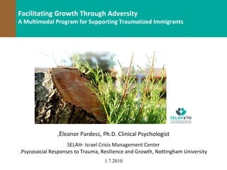 v
Facilitating Growth Through Adversity
A Multimodal Program for Supporting Traumatized Immigrants




                ,Eleanor Pardess, Ph.D. Clinical Psychologist
                     SELAH- Israel Crisis Management Center
 .Psycosocial Responses to Trauma, Resilience and Growth, Nottingham University
                                    1.7.2010
                                       2010 ,‫© פרדס‬
 