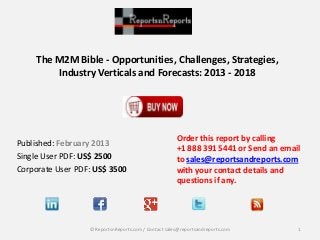 The M2M Bible - Opportunities, Challenges, Strategies,
Industry Verticals and Forecasts: 2013 - 2018
Published: February 2013
Single User PDF: US$ 2500
Corporate User PDF: US$ 3500
Order this report by calling
+1 888 391 5441 or Send an email
to sales@reportsandreports.com
with your contact details and
questions if any.
1© ReportsnReports.com / Contact sales@reportsandreports.com
 