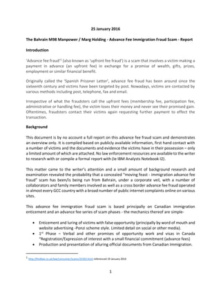 1
25 January 2016
The Bahrain M98 Manpower / Marg Holding - Advance Fee Immigration Fraud Scam - Report
Introduction
‘Advance fee fraud’1
(also known as ‘upfront fee fraud’) is a scam that involves a victim making a
payment in advance (an upfront fee) in exchange for a promise of wealth, gifts, prizes,
employment or similar financial benefit.
Originally called the ‘Spanish Prisoner Letter’, advance fee fraud has been around since the
sixteenth century and victims have been targeted by post. Nowadays, victims are contacted by
various methods including post, telephone, fax and email.
Irrespective of what the fraudsters call the upfront fees (membership fee, participation fee,
administrative or handling fee), the victim loses their money and never see their promised gain.
Oftentimes, fraudsters contact their victims again requesting further payment to effect the
transaction.
Background
This document is by no account a full report on this advance fee fraud scam and demonstrates
an overview only. It is compiled based on publicly available information, first hand contact with
a number of victims and the documents and evidence the victims have in their possession – only
a limited amount of which are attached. No law enforcement resources are available to the writer
to research with or compile a formal report with (Ie IBM Analysts Notebook I2).
This matter came to the writer’s attention and a small amount of background research and
examination revealed the probability that a concealed “moving feast - immigration advance fee
fraud” scam has been/is being run from Bahrain, under a corporate veil, with a number of
collaborators and family members involved as well as a cross border advance fee fraud operated
in almost every GCC country with a broad number of public internet complaints online on various
sites.
This advance fee immigration fraud scam is based principally on Canadian immigration
enticement and an advance fee series of scam phases - the mechanics thereof are simple-
• Enticement and luring of victims with false opportunity (principally by word of mouth and
website advertising -Ponzi scheme style. Limited detail on social or other media).
• 1st
Phase – Verbal and other promises of opportunity work and visas in Canada
“Registration/Expression of interest with a small financial commitment (advance fees)
• Production and presentation of alluring official documents from Canadian Immigration.
1
http://findlaw.co.uk/law/consumer/scams/22332.html referenced 19 January 2016
 