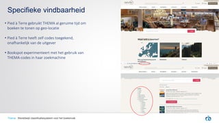 • Pied à Terre gebruikt THEMA al geruime tijd om
boeken te tonen op geo-locatie
• Pied à Terre heeft zelf codes toegekend,
onafhankelijk van de uitgever
• Bookspot experimenteert met het gebruik van
THEMA-codes in haar zoekmachine
Specifieke vindbaarheid
Thema Wereldwijd classificatiesysteem voor het boekenvak
 