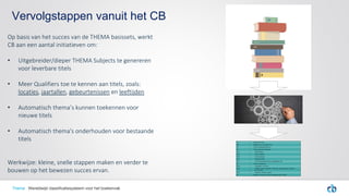 Vervolgstappen vanuit het CB
Thema Wereldwijd classificatiesysteem voor het boekenvak
Op basis van het succes van de THEMA basissets, werkt
CB aan een aantal initiatieven om:
• Uitgebreider/dieper THEMA Subjects te genereren
voor leverbare titels
• Meer Qualifiers toe te kennen aan titels, zoals:
locaties, jaartallen, gebeurtenissen en leeftijden
• Automatisch thema’s kunnen toekennen voor
nieuwe titels
• Automatisch thema's onderhouden voor bestaande
titels
Werkwijze: kleine, snelle stappen maken en verder te
bouwen op het bewezen succes ervan.
 