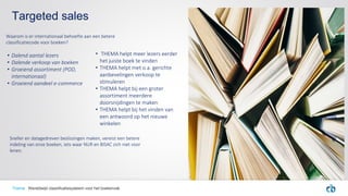 Targeted sales
• THEMA helpt meer lezers eerder
het juiste boek te vinden
• THEMA helpt met o.a. gerichte
aanbevelingen verkoop te
stimuleren
• THEMA helpt bij een groter
assortiment meerdere
doorsnijdingen te maken
• THEMA helpt bij het vinden van
een antwoord op het nieuwe
winkelen
Thema Wereldwijd classificatiesysteem voor het boekenvak
• Dalend aantal lezers
• Dalende verkoop van boeken
• Groeiend assortiment (POD,
internationaal)
• Groeiend aandeel e-commerce
Sneller en datagedreven beslissingen maken, vereist een betere
indeling van onze boeken, iets waar NUR en BISAC zich niet voor
lenen.
Waarom is er internationaal behoefte aan een betere
classificatiecode voor boeken?
 