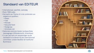• Internationaal, specifiek, veelzijdig
• Ruim 7000 codes
• De kracht van Thema zit in de combinatie van
subjects en qualifiers:
• Plaats
• Taal
• Periode
• Educatief doel
• Doelgroep
• Artistieke stijl
• Nationale extensies bieden landspecifieke
toevoegingen (Elfstedentocht, Sinterklaas)
• 2 x per jaar kans om aanpassingen op de
standaard in te dienen bij een internationaal
committee: London Bookfair & Frankfurter
Buchmesse
Standaard van EDiTEUR
Thema Wereldwijd classificatiesysteem voor het boekenvak
 
