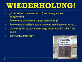 WIEDERHOLUNG!
1. Jak mówimy po niemiecku… (powtórzmy nazwy
dolegliwości)
2. Powtórzmy słownictwo z poprzednich zajęć.
3. Powtórzmy określenia czasu: wczoraj, przedwczoraj, jutro…
4. Jak brzmią formy czasu przeszłego Imperfekt dla ‘haben’ lub
‘sein’?
5. Jak tworzyć Imperativ?
 