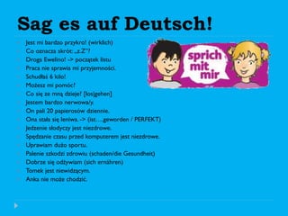 Sag es auf Deutsch!
 Jest mi bardzo przykro! (wirklich)
 Co oznacza skrót: „z.Z”?
 Droga Ewelino! -> początek listu
 Praca nie sprawia mi przyjemności.
 Schudłaś 6 kilo!
 Możesz mi pomóc?
 Co się ze mną dzieje? [los|gehen]
 Jestem bardzo nerwowa/y.
 On pali 20 papierosów dziennie.
 Ona stała się leniwa. -> (ist….geworden / PERFEKT)
 Jedzenie słodyczy jest niezdrowe.
 Spędzanie czasu przed komputerem jest niezdrowe.
 Uprawiam dużo sportu.
 Palenie szkodzi zdrowiu (schaden/die Gesundheit)
 Dobrze się odżywiam (sich ernähren)
 Tomek jest niewidzącym.
 Anka nie może chodzić.
 
