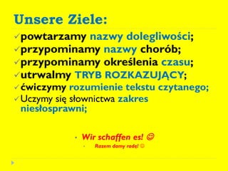 Unsere Ziele:
powtarzamy nazwy dolegliwości;
przypominamy nazwy chorób;
przypominamy określenia czasu;
utrwalmy TRYB ROZKAZUJĄCY;
ćwiczymy rozumienie tekstu czytanego;
Uczymy się słownictwa zakres
niesłosprawni;
• Wir schaffen es! 
• Razem damy radę! 
 
