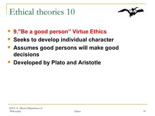 IES C. S. Alberto Department of
Philosophy Ethics 10
Ethical theories 10
 9."Be a good person” Virtue Ethics
 Seeks to develop individual character
 Assumes good persons will make good
decisions
 Developed by Plato and Aristotle
 