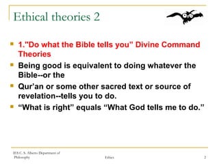 IES C. S. Alberto Department of
Philosophy Ethics 2
Ethical theories 2
 1."Do what the Bible tells you” Divine Command
Theories
 Being good is equivalent to doing whatever the
Bible--or the
 Qur’an or some other sacred text or source of
revelation--tells you to do.
 “What is right” equals “What God tells me to do.”
 