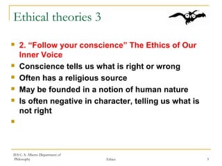 IES C. S. Alberto Department of
Philosophy Ethics 3
Ethical theories 3
 2. “Follow your conscience” The Ethics of Our
Inner Voice
 Conscience tells us what is right or wrong
 Often has a religious source
 May be founded in a notion of human nature
 Is often negative in character, telling us what is
not right

 