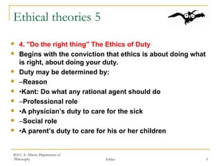 IES C. S. Alberto Department of
Philosophy Ethics 5
Ethical theories 5
 4. "Do the right thing" The Ethics of Duty
 Begins with the conviction that ethics is about doing what
is right, about doing your duty.
 Duty may be determined by:
 –Reason
 •Kant: Do what any rational agent should do
 –Professional role
 •A physician’s duty to care for the sick
 –Social role
 •A parent’s duty to care for his or her children
 