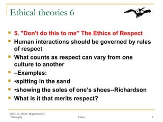IES C. S. Alberto Department of
Philosophy Ethics 6
Ethical theories 6
 5. "Don't do this to me" The Ethics of Respect
 Human interactions should be governed by rules
of respect
 What counts as respect can vary from one
culture to another
 –Examples:
 •spitting in the sand
 •showing the soles of one’s shoes--Richardson
 What is it that merits respect?
 