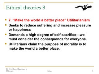 IES C. S. Alberto Department of
Philosophy Ethics 8
Ethical theories 8
 7. “Make the world a better place” Utilitarianism
 Seeks to reduce suffering and increase pleasure
or happiness
 Demands a high degree of self-sacrifice—we
must consider the consequencs for everyone.
 Utilitarians claim the purpose of morality is to
make the world a better place.
 