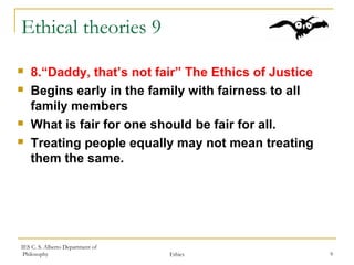 IES C. S. Alberto Department of
Philosophy Ethics 9
Ethical theories 9
 8.“Daddy, that’s not fair” The Ethics of Justice
 Begins early in the family with fairness to all
family members
 What is fair for one should be fair for all.
 Treating people equally may not mean treating
them the same.
 