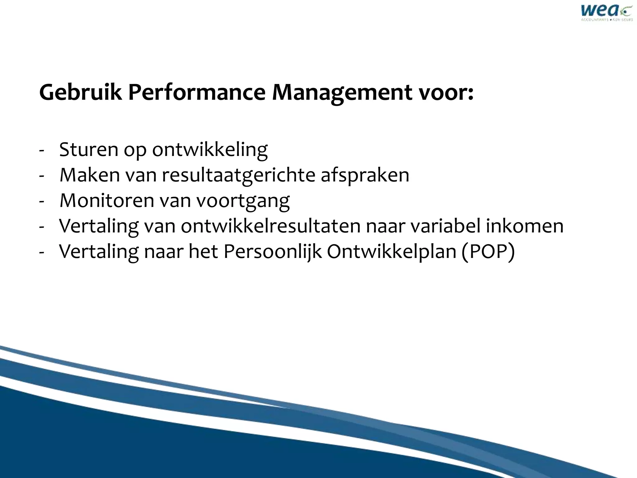 Gebruik Performance Management voor:
- Sturen op ontwikkeling
- Maken van resultaatgerichte afspraken
- Monitoren van voortgang
- Vertaling van ontwikkelresultaten naar variabel inkomen
- Vertaling naar het Persoonlijk Ontwikkelplan (POP)
 