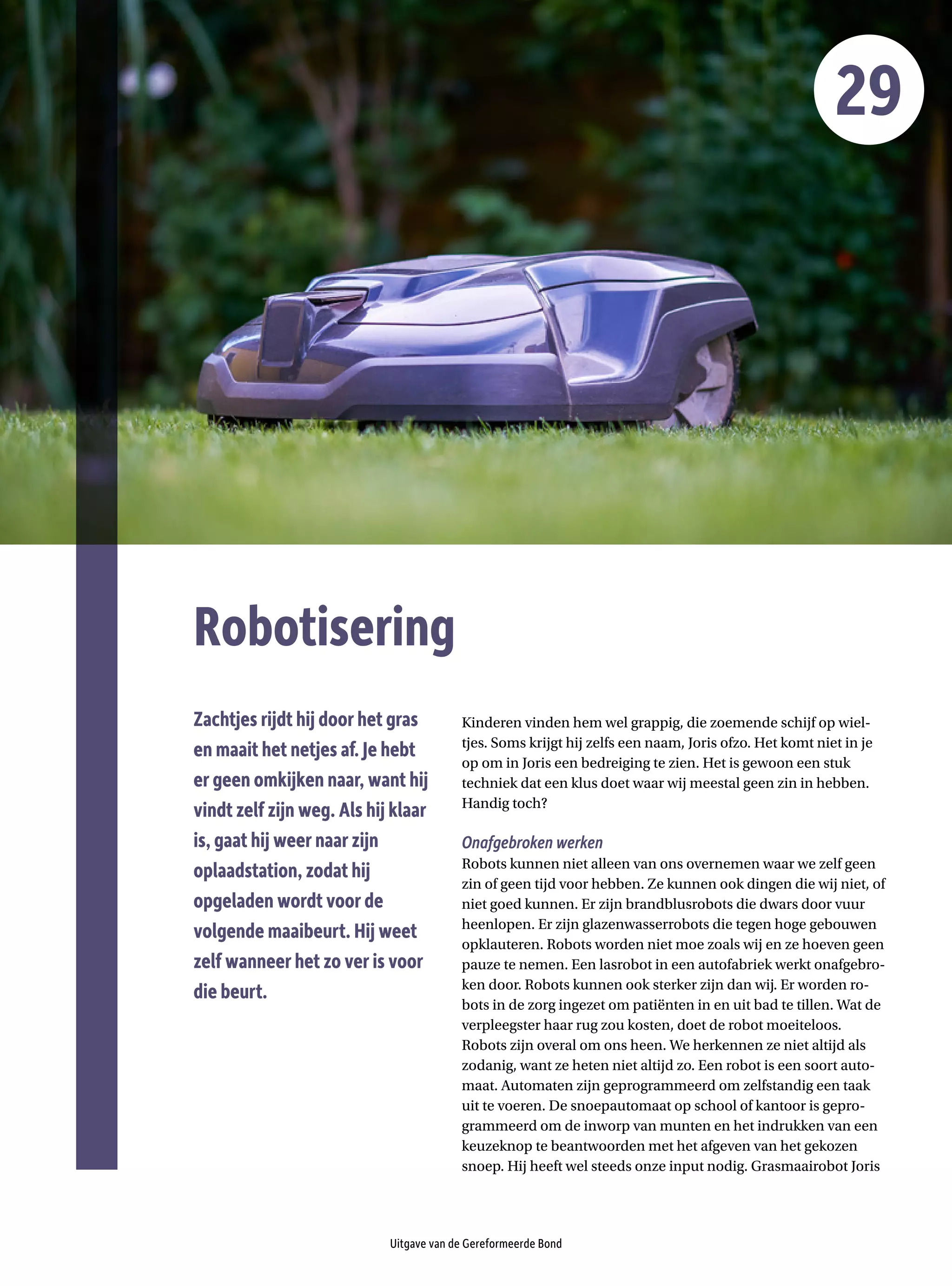 Robotisering
Uitgave van de Gereformeerde Bond
29
Kinderen vinden hem wel grappig, die zoemende schijf op wiel-
tjes. Soms krijgt hij zelfs een naam, Joris ofzo. Het komt niet in je
op om in Joris een bedreiging te zien. Het is gewoon een stuk
­
techniek dat een klus doet waar wij meestal geen zin in hebben.
­Handig toch?
Onafgebroken werken
Robots kunnen niet alleen van ons overnemen waar we zelf geen
zin of geen tijd voor hebben. Ze kunnen ook dingen die wij niet, of
niet goed kunnen. Er zijn brandblusrobots die dwars door vuur
heenlopen. Er zijn glazenwasserrobots die tegen hoge gebouwen
opklauteren. Robots worden niet moe zoals wij en ze hoeven geen
pauze te nemen. Een lasrobot in een autofabriek werkt onafgebro-
ken door. Robots kunnen ook sterker zijn dan wij. Er worden ro-
bots in de zorg ingezet om patiënten in en uit bad te tillen. Wat de
verpleegster haar rug zou kosten, doet de robot moeiteloos.
Robots zijn overal om ons heen. We herkennen ze niet altijd als
zodanig, want ze heten niet altijd zo. Een robot is een soort auto-
maat. Automaten zijn geprogrammeerd om zelfstandig een taak
uit te voeren. De snoepautomaat op school of kantoor is gepro-
grammeerd om de inworp van munten en het indrukken van een
keuzeknop te beantwoorden met het afgeven van het gekozen
snoep. Hij heeft wel steeds onze input nodig. Grasmaairobot Joris
Zachtjes rijdt hij door het gras
en maait het netjes af. Je hebt
er geen omkijken naar, want hij
vindt zelf zijn weg. Als hij klaar
is, gaat hij weer naar zijn
oplaadstation, zodat hij
opgeladen wordt voor de
volgende maaibeurt. Hij weet
zelf wanneer het zo ver is voor
die beurt.
 
