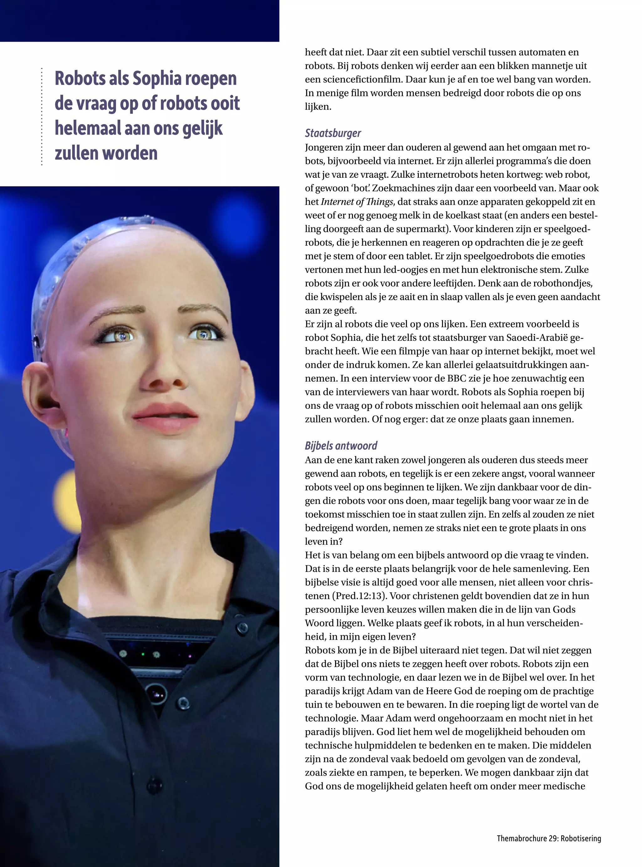 Themabrochure 29: Robotisering
heeft dat niet. Daar zit een subtiel verschil tussen automaten en
robots. Bij robots denken wij eerder aan een blikken mannetje uit
een sciencefictionfilm. Daar kun je af en toe wel bang van worden.
In menige film worden mensen bedreigd door robots die op ons
lijken.
Staatsburger
Jongeren zijn meer dan ouderen al gewend aan het omgaan met ro-
bots, bijvoorbeeld via internet. Er zijn allerlei programma’s die doen
wat je van ze vraagt. Zulke internetrobots heten kortweg: web robot,
of gewoon ‘bot’
. Zoekmachines zijn daar een voorbeeld van. Maar ook
het Internet of Things, dat straks aan onze apparaten gekoppeld zit en
weet of er nog genoeg melk in de koelkast staat (en anders een bestel-
ling doorgeeft aan de supermarkt). Voor kinderen zijn er speelgoed-
robots, die je herkennen en reageren op opdrachten die je ze geeft
met je stem of door een tablet. Er zijn speelgoedrobots die emoties
vertonen met hun led-oogjes en met hun elektronische stem. Zulke
robots zijn er ook voor andere leeftijden. Denk aan de robothondjes,
die kwispelen als je ze aait en in slaap vallen als je even geen aandacht
aan ze geeft.
Er zijn al robots die veel op ons lijken. Een extreem voorbeeld is
robot Sophia, die het zelfs tot staatsburger van Saoedi-Arabië ge-
bracht heeft. Wie een filmpje van haar op internet bekijkt, moet wel
onder de indruk komen. Ze kan allerlei gelaatsuitdrukkingen aan-
nemen. In een interview voor de BBC zie je hoe zenuwachtig een
van de interviewers van haar wordt. Robots als Sophia roepen bij
ons de vraag op of robots misschien ooit helemaal aan ons gelijk
zullen worden. Of nog erger: dat ze onze plaats gaan innemen.
Bijbels antwoord
Aan de ene kant raken zowel jongeren als ouderen dus steeds meer
gewend aan robots, en tegelijk is er een zekere angst, vooral wanneer
robots veel op ons beginnen te lijken. We zijn dankbaar voor de din-
gen die robots voor ons doen, maar tegelijk bang voor waar ze in de
toekomst misschien toe in staat zullen zijn. En zelfs al zouden ze niet
bedreigend worden, nemen ze straks niet een te grote plaats in ons
leven in?
Het is van belang om een bijbels antwoord op die vraag te vinden.
Dat is in de eerste plaats belangrijk voor de hele samenleving. Een
bijbelse visie is altijd goed voor alle mensen, niet alleen voor chris-
tenen (Pred.12:13). Voor christenen geldt bovendien dat ze in hun
persoonlijke leven keuzes willen maken die in de lijn van Gods
Woord liggen. Welke plaats geef ik robots, in al hun verscheiden-
heid, in mijn eigen leven?
Robots kom je in de Bijbel uiteraard niet tegen. Dat wil niet zeggen
dat de Bijbel ons niets te zeggen heeft over robots. Robots zijn een
vorm van technologie, en daar lezen we in de Bijbel wel over. In het
paradijs krijgt Adam van de Heere God de roeping om de prachtige
tuin te bebouwen en te bewaren. In die roeping ligt de wortel van de
technologie. Maar Adam werd ongehoorzaam en mocht niet in het
paradijs blijven. God liet hem wel de mogelijkheid behouden om
technische hulpmiddelen te bedenken en te maken. Die middelen
zijn na de zondeval vaak bedoeld om gevolgen van de zondeval,
zoals ziekte en rampen, te beperken. We mogen dankbaar zijn dat
God ons de mogelijkheid gelaten heeft om onder meer medische
RobotsalsSophiaroepen
devraagopofrobotsooit
helemaalaanonsgelijk
zullenworden
 