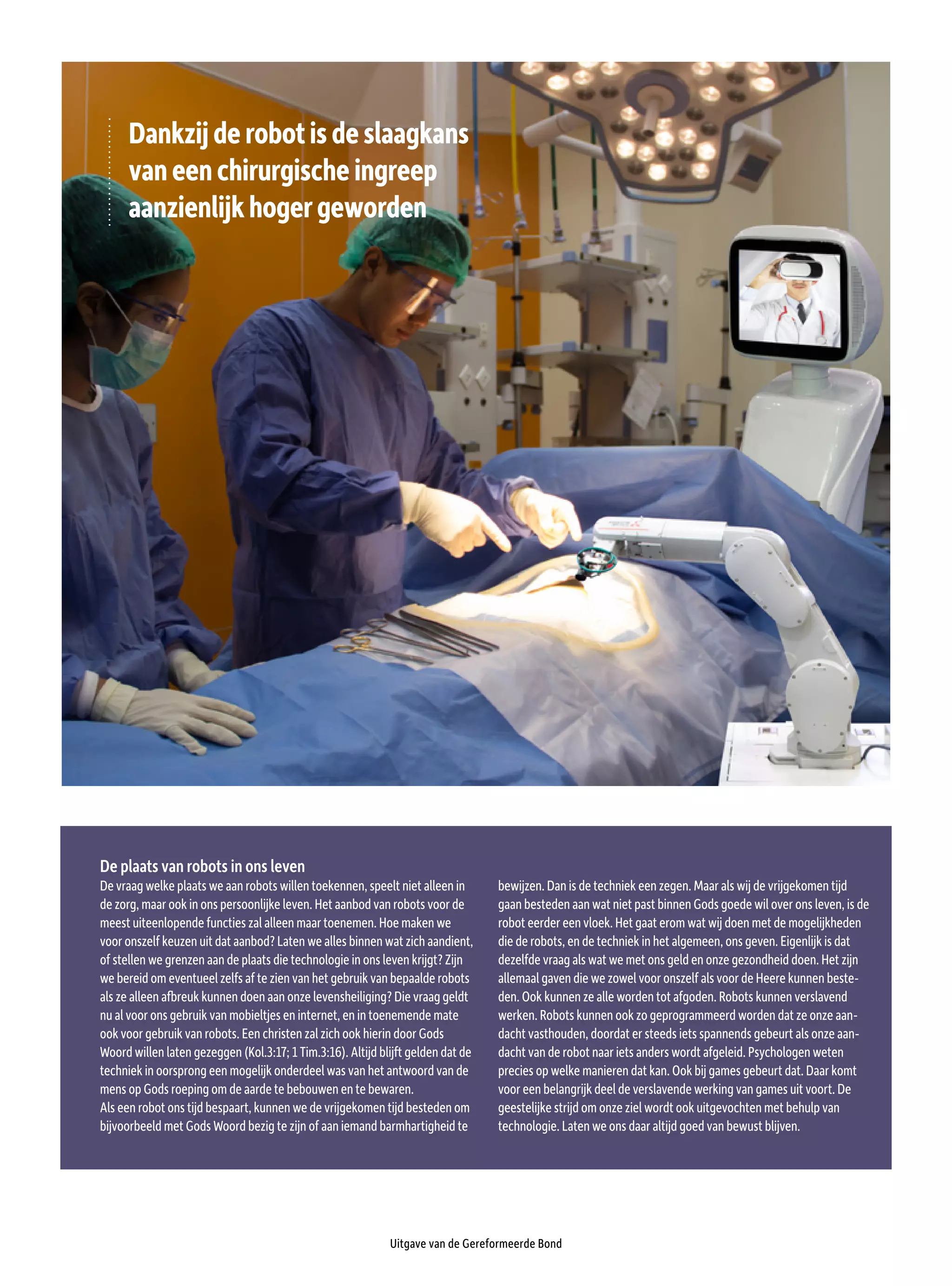 Uitgave van de Gereformeerde Bond
Dankzijderobotisdeslaagkans
vaneenchirurgischeingreep
aanzienlijkhogergeworden
De plaats van robots in ons leven
De vraag welke plaats we aan robots willen toekennen, speelt niet alleen in
de zorg, maar ook in ons persoonlijke leven. Het aanbod van robots voor de
meest uiteenlopende functies zal alleen maar toenemen. Hoe maken we
voor onszelf keuzen uit dat aanbod? Laten we alles binnen wat zich aandient,
of stellen we grenzen aan de plaats die technologie in ons leven krijgt? Zijn
we bereid om eventueel zelfs af te zien van het gebruik van bepaalde robots
als ze alleen afbreuk kunnen doen aan onze levensheiliging? Die vraag geldt
nu al voor ons gebruik van mobieltjes en internet, en in toenemende mate
ook voor gebruik van robots. Een christen zal zich ook hierin door Gods
Woord willen laten gezeggen (Kol.3:17; 1 Tim.3:16). Altijd blijft gelden dat de
techniek in oorsprong een mogelijk onderdeel was van het antwoord van de
mens op Gods roeping om de aarde te bebouwen en te bewaren.
Als een robot ons tijd bespaart, kunnen we de vrijgekomen tijd besteden om
bijvoorbeeld met Gods Woord bezig te zijn of aan iemand barmhartigheid te
bewijzen. Dan is de techniek een zegen. Maar als wij de vrijgekomen tijd
gaan besteden aan wat niet past binnen Gods goede wil over ons leven, is de
robot eerder een vloek. Het gaat erom wat wij doen met de mogelijkheden
die de robots, en de techniek in het algemeen, ons geven. Eigenlijk is dat
dezelfde vraag als wat we met ons geld en onze gezondheid doen. Het zijn
allemaal gaven die we zowel voor onszelf als voor de Heere kunnen beste-
den. Ook kunnen ze alle worden tot afgoden. Robots kunnen verslavend
werken. Robots kunnen ook zo geprogrammeerd worden dat ze onze aan-
dacht vasthouden, doordat er steeds iets spannends gebeurt als onze aan-
dacht van de robot naar iets anders wordt afgeleid. Psychologen weten
precies op welke manieren dat kan. Ook bij games gebeurt dat. Daar komt
voor een belangrijk deel de verslavende werking van games uit voort. De
geestelijke strijd om onze ziel wordt ook uitgevochten met behulp van
technologie. Laten we ons daar altijd goed van bewust blijven.
 