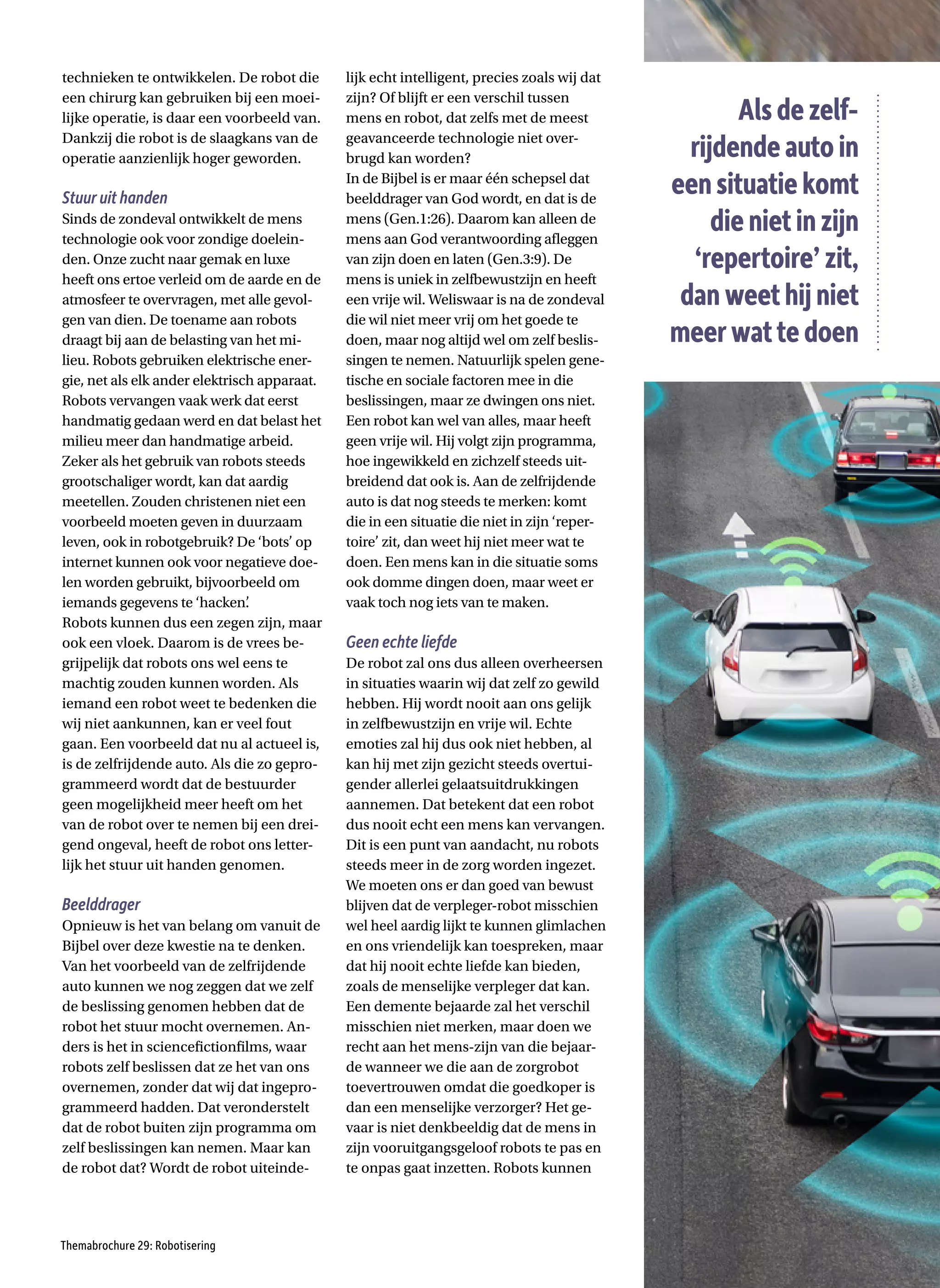 Themabrochure 29: Robotisering
Alsdezelf­
rijdendeautoin
eensituatiekomt
dienietinzijn
‘repertoire’zit,
danweethijniet
meerwattedoen
technieken te ontwikkelen. De robot die
een chirurg kan gebruiken bij een moei-
lijke operatie, is daar een voorbeeld van.
Dankzij die robot is de slaagkans van de
operatie aanzienlijk hoger geworden.
Stuur uit handen
Sinds de zondeval ontwikkelt de mens
technologie ook voor zondige doelein-
den. Onze zucht naar gemak en luxe
heeft ons ertoe verleid om de aarde en de
atmosfeer te overvragen, met alle gevol-
gen van dien. De toename aan robots
draagt bij aan de belasting van het mi-
lieu. Robots gebruiken elektrische ener-
gie, net als elk ander elektrisch apparaat.
Robots vervangen vaak werk dat eerst
handmatig gedaan werd en dat belast het
milieu meer dan handmatige arbeid.
Zeker als het gebruik van robots steeds
grootschaliger wordt, kan dat aardig
meetellen. Zouden christenen niet een
voorbeeld moeten geven in duurzaam
leven, ook in robotgebruik? De ‘bots’ op
internet kunnen ook voor negatieve doe-
len worden gebruikt, bijvoorbeeld om
iemands gegevens te ‘hacken’
.
Robots kunnen dus een zegen zijn, maar
ook een vloek. Daarom is de vrees be-
grijpelijk dat robots ons wel eens te
machtig zouden kunnen worden. Als
iemand een robot weet te bedenken die
wij niet aankunnen, kan er veel fout
gaan. Een voorbeeld dat nu al actueel is,
is de zelfrijdende auto. Als die zo gepro-
grammeerd wordt dat de bestuurder
geen mogelijkheid meer heeft om het
van de robot over te nemen bij een drei-
gend ongeval, heeft de robot ons letter-
lijk het stuur uit handen genomen.
Beelddrager
Opnieuw is het van belang om vanuit de
Bijbel over deze kwestie na te denken.
Van het voorbeeld van de zelfrijdende
auto kunnen we nog zeggen dat we zelf
de beslissing genomen hebben dat de
robot het stuur mocht overnemen. An-
ders is het in sciencefictionfilms, waar
robots zelf beslissen dat ze het van ons
overnemen, zonder dat wij dat ingepro-
grammeerd hadden. Dat veronderstelt
dat de robot buiten zijn programma om
zelf beslissingen kan nemen. Maar kan
de robot dat? Wordt de robot uiteinde-
lijk echt intelligent, precies zoals wij dat
zijn? Of blijft er een verschil tussen
mens en robot, dat zelfs met de meest
geavanceerde technologie niet over-
brugd kan worden?
In de Bijbel is er maar één schepsel dat
beelddrager van God wordt, en dat is de
mens (Gen.1:26). Daarom kan alleen de
mens aan God verantwoording afleggen
van zijn doen en laten (Gen.3:9). De
mens is uniek in zelfbewustzijn en heeft
een vrije wil. Weliswaar is na de zondeval
die wil niet meer vrij om het goede te
doen, maar nog altijd wel om zelf beslis-
singen te nemen. Natuurlijk spelen gene-
tische en sociale factoren mee in die
beslissingen, maar ze dwingen ons niet.
Een robot kan wel van alles, maar heeft
geen vrije wil. Hij volgt zijn programma,
hoe ingewikkeld en zichzelf steeds uit-
breidend dat ook is. Aan de zelfrijdende
auto is dat nog steeds te merken: komt
die in een situatie die niet in zijn ‘reper-
toire’ zit, dan weet hij niet meer wat te
doen. Een mens kan in die situatie soms
ook domme dingen doen, maar weet er
vaak toch nog iets van te maken.
Geen echte liefde
De robot zal ons dus alleen overheersen
in situaties waarin wij dat zelf zo gewild
hebben. Hij wordt nooit aan ons gelijk
in zelfbewustzijn en vrije wil. Echte
emoties zal hij dus ook niet hebben, al
kan hij met zijn gezicht steeds overtui-
gender allerlei gelaatsuitdrukkingen
aannemen. Dat betekent dat een robot
dus nooit echt een mens kan vervangen.
Dit is een punt van aandacht, nu robots
steeds meer in de zorg worden ingezet.
We moeten ons er dan goed van bewust
blijven dat de verpleger-robot misschien
wel heel aardig lijkt te kunnen glimlachen
en ons vriendelijk kan toespreken, maar
dat hij nooit echte liefde kan bieden,
zoals de menselijke verpleger dat kan.
Een demente bejaarde zal het verschil
misschien niet merken, maar doen we
recht aan het mens-zijn van die bejaar-
de wanneer we die aan de zorgrobot
toevertrouwen omdat die goedkoper is
dan een menselijke verzorger? Het ge-
vaar is niet denkbeeldig dat de mens in
zijn vooruitgangsgeloof robots te pas en
te onpas gaat inzetten. Robots kunnen
 