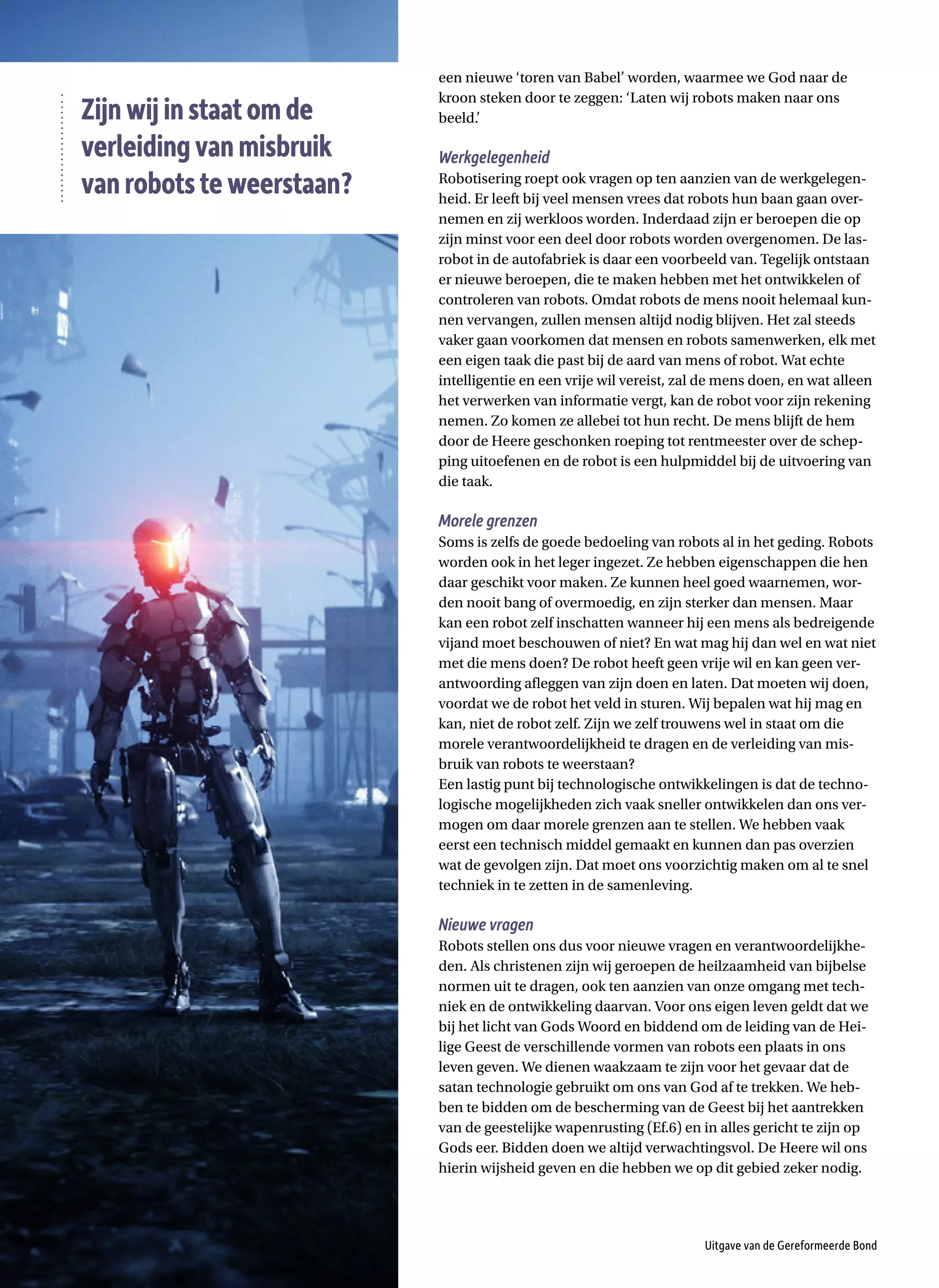 een nieuwe ‘toren van Babel’ worden, waarmee we God naar de
kroon steken door te zeggen: ‘Laten wij robots maken naar ons
beeld.’
Werkgelegenheid
Robotisering roept ook vragen op ten aanzien van de werkgelegen-
heid. Er leeft bij veel mensen vrees dat robots hun baan gaan over-
nemen en zij werkloos worden. Inderdaad zijn er beroepen die op
zijn minst voor een deel door robots worden overgenomen. De las-
robot in de autofabriek is daar een voorbeeld van. Tegelijk ontstaan
er nieuwe beroepen, die te maken hebben met het ontwikkelen of
controleren van robots. Omdat robots de mens nooit helemaal kun-
nen vervangen, zullen mensen altijd nodig blijven. Het zal steeds
vaker gaan voorkomen dat mensen en robots samenwerken, elk met
een eigen taak die past bij de aard van mens of robot. Wat echte
intelligentie en een vrije wil vereist, zal de mens doen, en wat alleen
het verwerken van informatie vergt, kan de robot voor zijn rekening
nemen. Zo komen ze allebei tot hun recht. De mens blijft de hem
door de Heere geschonken roeping tot rentmeester over de schep-
ping uitoefenen en de robot is een hulpmiddel bij de uitvoering van
die taak.
Morele grenzen
Soms is zelfs de goede bedoeling van robots al in het geding. Robots
worden ook in het leger ingezet. Ze hebben eigenschappen die hen
daar geschikt voor maken. Ze kunnen heel goed waarnemen, wor-
den nooit bang of overmoedig, en zijn sterker dan mensen. Maar
kan een robot zelf inschatten wanneer hij een mens als bedreigende
vijand moet beschouwen of niet? En wat mag hij dan wel en wat niet
met die mens doen? De robot heeft geen vrije wil en kan geen ver-
antwoording afleggen van zijn doen en laten. Dat moeten wij doen,
voordat we de robot het veld in sturen. Wij bepalen wat hij mag en
kan, niet de robot zelf. Zijn we zelf trouwens wel in staat om die
morele verantwoordelijkheid te dragen en de verleiding van mis-
bruik van robots te weerstaan?
Een lastig punt bij technologische ontwikkelingen is dat de techno-
logische mogelijkheden zich vaak sneller ontwikkelen dan ons ver-
mogen om daar morele grenzen aan te stellen. We hebben vaak
eerst een technisch middel gemaakt en kunnen dan pas overzien
wat de gevolgen zijn. Dat moet ons voorzichtig maken om al te snel
techniek in te zetten in de samenleving.
Nieuwe vragen
Robots stellen ons dus voor nieuwe vragen en verantwoordelijkhe-
den. Als christenen zijn wij geroepen de heilzaamheid van bijbelse
normen uit te dragen, ook ten aanzien van onze omgang met tech-
niek en de ontwikkeling daarvan. Voor ons eigen leven geldt dat we
bij het licht van Gods Woord en biddend om de leiding van de Hei-
lige Geest de verschillende vormen van robots een plaats in ons
leven geven. We dienen waakzaam te zijn voor het gevaar dat de
satan technologie gebruikt om ons van God af te trekken. We heb-
ben te bidden om de bescherming van de Geest bij het aantrekken
van de geestelijke wapenrusting (Ef.6) en in alles gericht te zijn op
Gods eer. Bidden doen we altijd verwachtingsvol. De Heere wil ons
hierin wijsheid geven en die hebben we op dit gebied zeker nodig.
Uitgave van de Gereformeerde Bond
Zijnwijinstaatomde
verleidingvanmisbruik
vanrobotsteweerstaan?
 