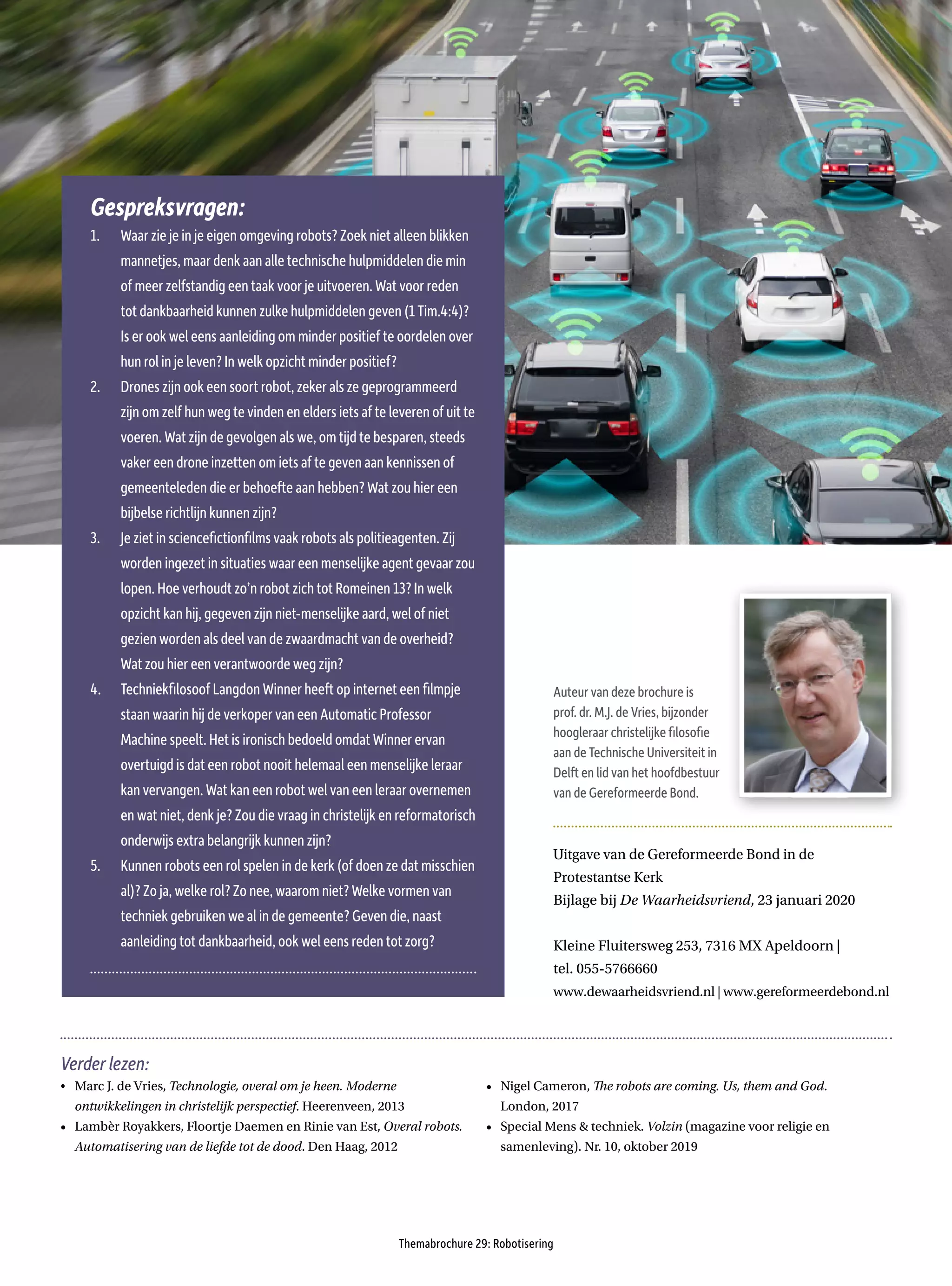 Themabrochure 29: Robotisering
Uitgave van de Gereformeerde Bond in de
Protestantse Kerk
Bijlage bij De Waarheidsvriend, 23 januari 2020
Kleine Fluitersweg 253, 7316 MX Apeldoorn |
tel. 055-5766660
www.dewaarheidsvriend.nl | www.gereformeerdebond.nl
Auteur van deze brochure is
prof. dr. M.J. de Vries, bijzonder
hoogleraar christelijke filosofie
aan de Technische Universiteit in
Delft en lid van het hoofdbestuur
van de Gereformeerde Bond.
Verder lezen:
•	 Marc J. de Vries, Technologie, overal om je heen. Moderne
ontwikkelingen in christelijk perspectief. Heerenveen, 2013
•	 Lambèr Royakkers, Floortje Daemen en Rinie van Est, Overal robots.
Automatisering van de liefde tot de dood. Den Haag, 2012
•	 Nigel Cameron, The robots are coming. Us, them and God.
London, 2017
•	 Special Mens & techniek. Volzin (magazine voor religie en
samenleving). Nr. 10, oktober 2019
Gespreksvragen:
1.	 Waar zie je in je eigen omgeving robots? Zoek niet alleen blikken
mannetjes, maar denk aan alle technische hulpmiddelen die min
of meer zelfstandig een taak voor je uitvoeren. Wat voor reden
tot dankbaarheid kunnen zulke hulpmiddelen geven (1 Tim.4:4)?
Is er ook wel eens aanleiding om minder positief te oordelen over
hun rol in je leven? In welk opzicht minder positief?
2.	 Drones zijn ook een soort robot, zeker als ze geprogrammeerd
zijn om zelf hun weg te vinden en elders iets af te leveren of uit te
voeren. Wat zijn de gevolgen als we, om tijd te besparen, steeds
vaker een drone inzetten om iets af te geven aan kennissen of
gemeenteleden die er behoefte aan hebben? Wat zou hier een
bijbelse richtlijn kunnen zijn?
3.	 Je ziet in sciencefictionfilms vaak robots als politieagenten. Zij
worden ingezet in situaties waar een menselijke agent gevaar zou
lopen. Hoe verhoudt zo’n robot zich tot Romeinen 13? In welk
opzicht kan hij, gegeven zijn niet-menselijke aard, wel of niet
gezien worden als deel van de zwaardmacht van de overheid?
Wat zou hier een verantwoorde weg zijn?
4.	 Techniekfilosoof Langdon Winner heeft op internet een filmpje
staan waarin hij de verkoper van een Automatic Professor
Machine speelt. Het is ironisch bedoeld omdat Winner ervan
overtuigd is dat een robot nooit helemaal een menselijke leraar
kan vervangen. Wat kan een robot wel van een leraar overnemen
en wat niet, denk je? Zou die vraag in christelijk en reformatorisch
onderwijs extra belangrijk kunnen zijn?
5.	 Kunnen robots een rol spelen in de kerk (of doen ze dat misschien
al)? Zo ja, welke rol? Zo nee, waarom niet? Welke vormen van
techniek gebruiken we al in de gemeente? Geven die, naast
aanleiding tot dankbaarheid, ook wel eens reden tot zorg?
 