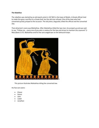 The Rebellion

The rebellion was started by an old Jewish priest in 167 BCE in the town of Modin. A Greek official tried
to make him give a sacrifice to a Greek God, but the old man refused. One of the Jews who had
converted quickly jumped to the occasion. The old priest, disgusted, killed the official and the converted
Jew.

That old priest's name was Mattathias. After Mattathias killed the two men, he jumped up and was said
to say, "Follow me....every one of you who is zealous for the law and strives to maintain the covenant" (I
Maccabees 2:27). Mattathias and his five sons waged war on the Seleucid troops.




                                                                     a

    This picture illustrates Mattathias killing the converted Jew.

His five sons were:

        Eliezer
        Simon
        John
        Judah
        Jonathan
 