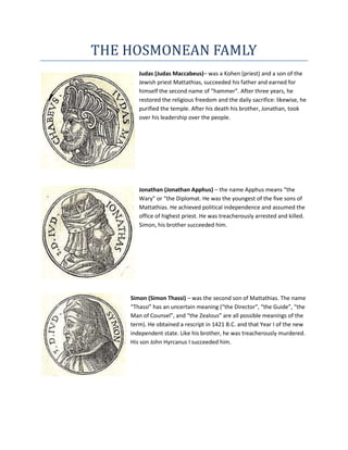 THE HOSMONEAN FAMLY
       Judas (Judas Maccabeus)– was a Kohen (priest) and a son of the
       Jewish priest Mattathias, succeeded his father and earned for
       himself the second name of “hammer”. After three years, he
       restored the religious freedom and the daily sacrifice: likewise, he
       purified the temple. After his death his brother, Jonathan, took
       over his leadership over the people.




       Jonathan (Jonathan Apphus) – the name Apphus means “the
       Wary” or “the Diplomat. He was the youngest of the five sons of
       Mattathias. He achieved political independence and assumed the
       office of highest priest. He was treacherously arrested and killed.
       Simon, his brother succeeded him.




    Simon (Simon Thassi) – was the second son of Mattathias. The name
    “Thassi” has an uncertain meaning (“the Director”, “the Guide”, “the
    Man of Counsel”, and “the Zealous” are all possible meanings of the
    term). He obtained a rescript in 1421 B.C. and that Year I of the new
    independent state. Like his brother, he was treacherously murdered.
    His son John Hyrcanus I succeeded him.
 