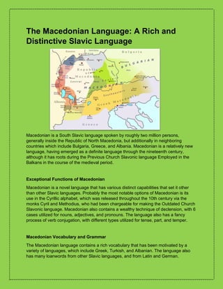 The Macedonian Language: A Rich and
Distinctive Slavic Language
Macedonian is a South Slavic language spoken by roughly two million persons,
generally inside the Republic of North Macedonia, but additionally in neighboring
countries which include Bulgaria, Greece, and Albania. Macedonian is a relatively new
language, having emerged as a definite language through the nineteenth century,
although it has roots during the Previous Church Slavonic language Employed in the
Balkans in the course of the medieval period.
Exceptional Functions of Macedonian
Macedonian is a novel language that has various distinct capabilities that set it other
than other Slavic languages. Probably the most notable options of Macedonian is its
use in the Cyrillic alphabet, which was released throughout the 10th century via the
monks Cyril and Methodius, who had been chargeable for making the Outdated Church
Slavonic language. Macedonian also contains a wealthy technique of declension, with 6
cases utilized for nouns, adjectives, and pronouns. The language also has a fancy
process of verb conjugation, with different types utilized for tense, part, and temper.
Macedonian Vocabulary and Grammar
The Macedonian language contains a rich vocabulary that has been motivated by a
variety of languages, which include Greek, Turkish, and Albanian. The language also
has many loanwords from other Slavic languages, and from Latin and German.
 