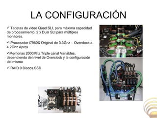 LA CONFIGURACIÓN Tarjetas de video Quad SLI, para máxima capacidad de procesamiento, 2 x Dual SLI para múltiples monitores. Procesador i7980X Original de 3.3Ghz – Overclock a 4.2Ghz Aprox Memorias 2000Mhz Triple canal Variables, dependiendo del nivel de Overclock y la configuración del mismo RAID 0 Discos SSD  